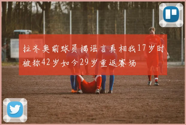 拉齐奥前球员揭谣言真相我17岁时被称42岁如今29岁重返赛场