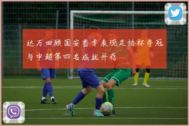 达万回顾国安首季表现足协杯夺冠与中超第四名成就并存