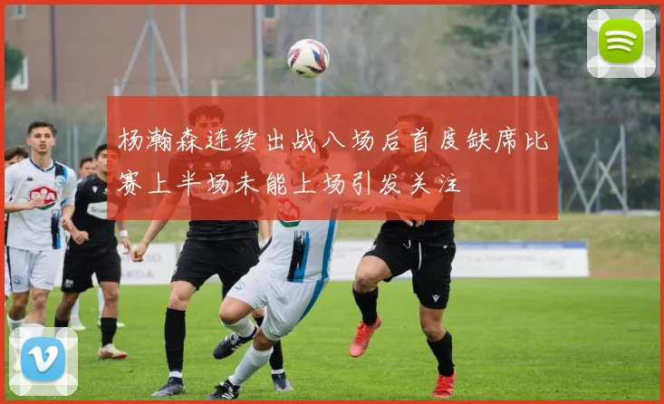 杨瀚森连续出战八场后首度缺席比赛上半场未能上场引发关注
