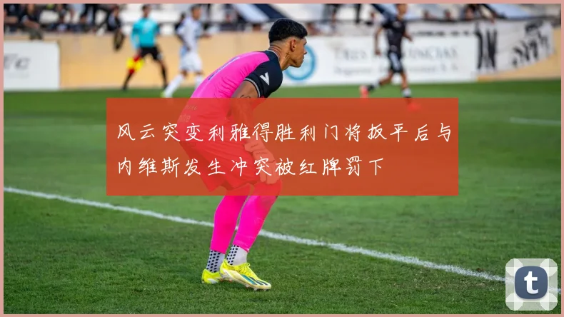 风云突变利雅得胜利门将扳平后与内维斯发生冲突被红牌罚下