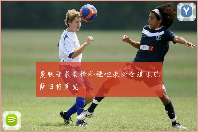 曼联寻求前锋补强但未必会追求巴萨旧将罗克