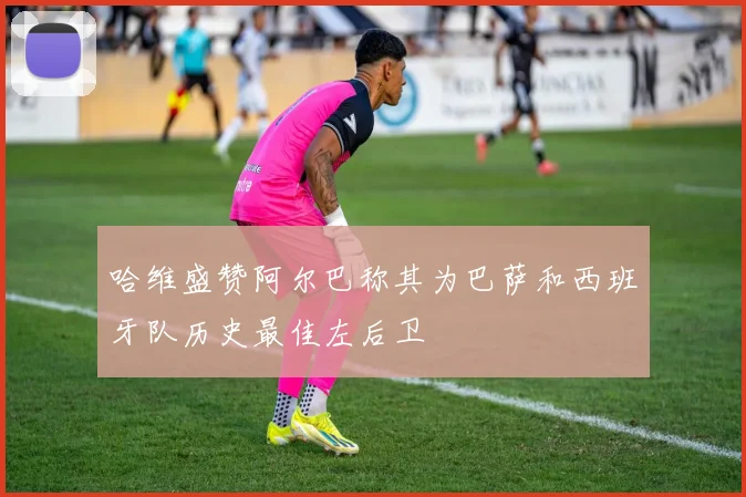 哈维盛赞阿尔巴称其为巴萨和西班牙队历史最佳左后卫