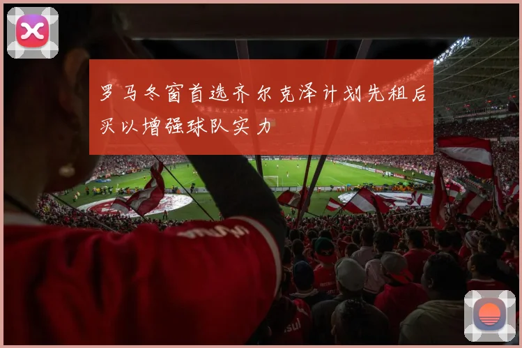 罗马冬窗首选齐尔克泽计划先租后买以增强球队实力