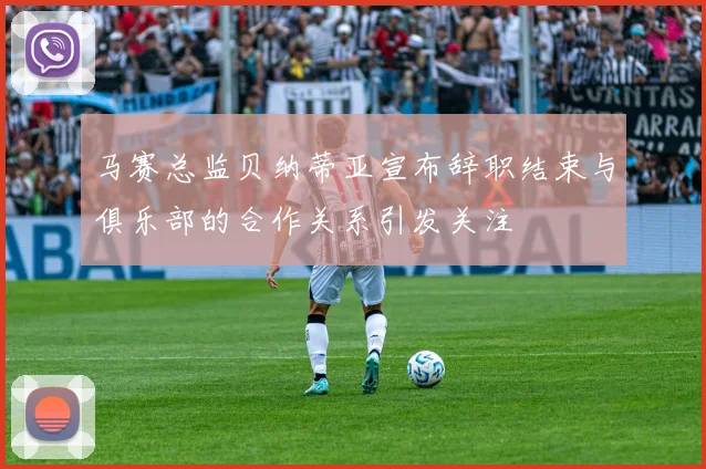 马赛总监贝纳蒂亚宣布辞职结束与俱乐部的合作关系引发关注