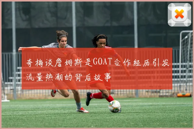 夸梅谈詹姆斯是GOAT合作经历引发流量热潮的背后故事