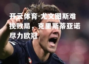 开云体育-尤文图斯难挽败局，克里斯蒂亚诺尽力欧冠