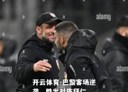 开云体育-巴黎客场逆袭，胜出对阵拜仁